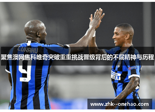 聚焦澳网焦科维奇突破重重挑战晋级背后的不屈精神与历程 聚焦澳网焦科维奇突破重重挑战晋级背后的不屈精神与历程