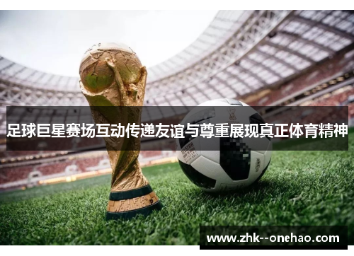 足球巨星赛场互动传递友谊与尊重展现真正体育精神