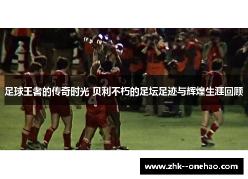 足球王者的传奇时光 贝利不朽的足坛足迹与辉煌生涯回顾
