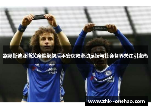 路易斯迪亚斯父亲遭绑架后平安获救牵动足坛与社会各界关注引发热