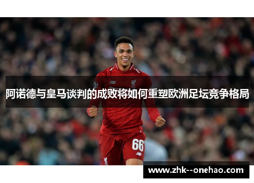 阿诺德与皇马谈判的成败将如何重塑欧洲足坛竞争格局